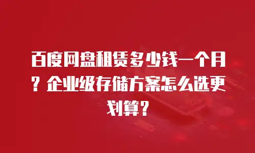 百度网盘租赁多少钱一个月？企业级存储方案怎么选更划算？
