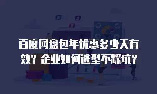 百度网盘包年优惠多少天有效？企业如何选型不踩坑？