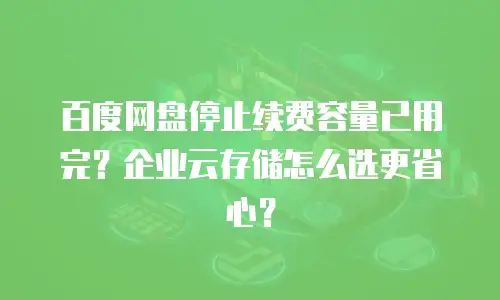 百度网盘停止续费容量已用完？企业云存储怎么选更省心？
