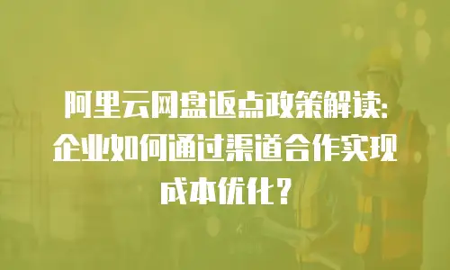 阿里云网盘返点政策解读：企业如何通过渠道合作实现成本优化？