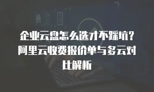 企业云盘怎么选才不踩坑？阿里云收费报价单与多云对比解析