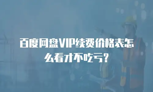 百度网盘VIP续费价格表怎么看才不吃亏？