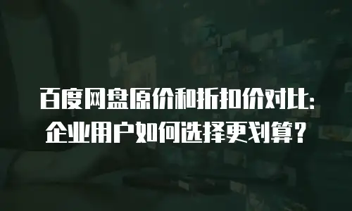 百度网盘原价和折扣价对比：企业用户如何选择更划算？
