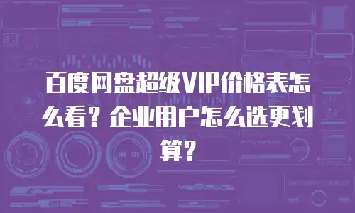 百度网盘超级VIP价格表怎么看？企业用户怎么选更划算？
