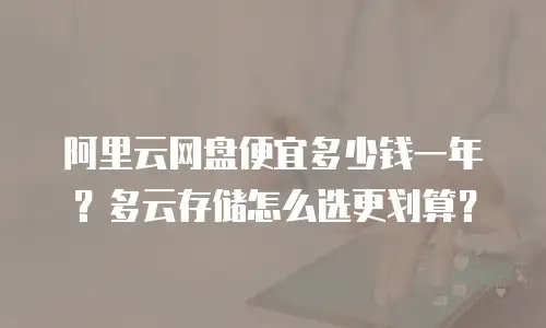 阿里云网盘便宜多少钱一年？多云存储怎么选更划算？