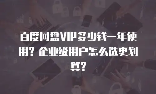 百度网盘VIP多少钱一年使用？企业级用户怎么选更划算？
