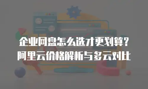 企业网盘怎么选才更划算？阿里云价格解析与多云对比