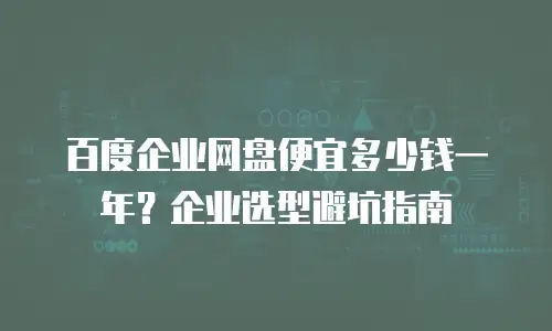 百度企业网盘便宜多少钱一年？企业选型避坑指南