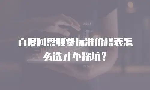 百度网盘收费标准价格表怎么选才不踩坑？