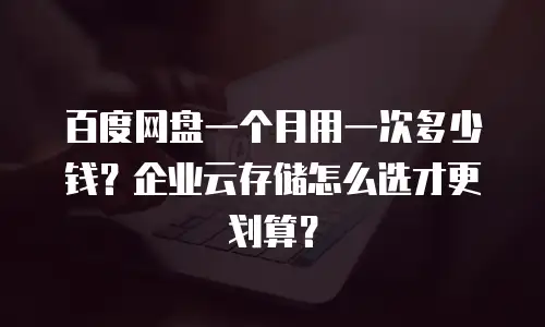百度网盘一个月用一次多少钱？企业云存储怎么选才更划算？