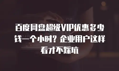 百度网盘超级VIP优惠多少钱一个小时？企业用户这样看才不踩坑