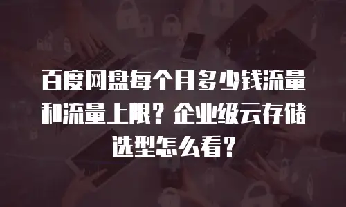 百度网盘每个月多少钱流量和流量上限？企业级云存储选型怎么看？