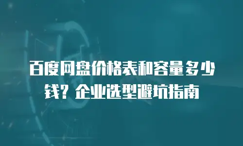 百度网盘价格表和容量多少钱？企业选型避坑指南