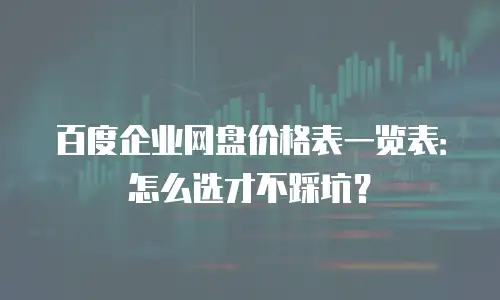 百度企业网盘价格表一览表：怎么选才不踩坑？