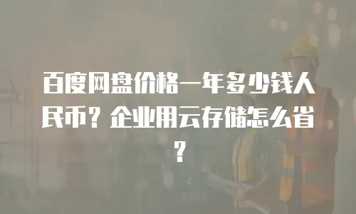 百度网盘价格一年多少钱人民币？企业用云存储怎么省？