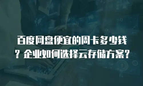百度网盘便宜的周卡多少钱？企业如何选择云存储方案？