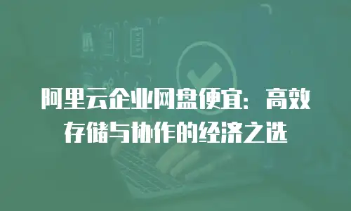 阿里云企业网盘便宜：高效存储与协作的经济之选
