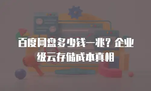 百度网盘多少钱一兆？企业级云存储成本真相