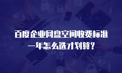 百度企业网盘空间收费标准一年怎么选才划算？