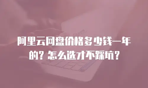 阿里云网盘价格多少钱一年的？怎么选才不踩坑？