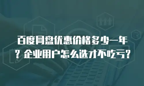 百度网盘优惠价格多少一年？企业用户怎么选才不吃亏？