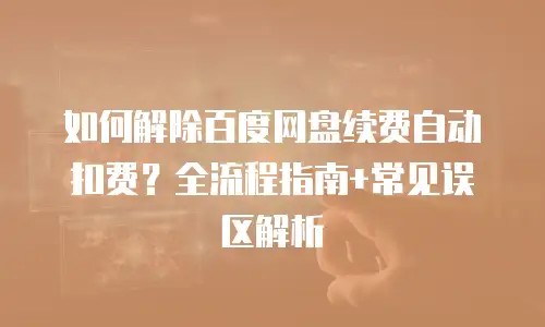 如何解除百度网盘续费自动扣费？全流程指南+常见误区解析
