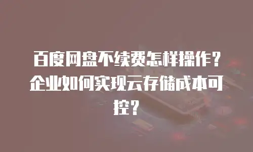 百度网盘不续费怎样操作？企业如何实现云存储成本可控？