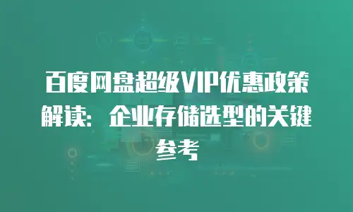 百度网盘超级VIP优惠政策解读：企业存储选型的关键参考