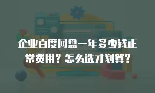 企业百度网盘一年多少钱正常费用？怎么选才划算？