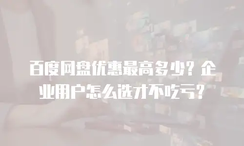 百度网盘优惠最高多少？企业用户怎么选才不吃亏？