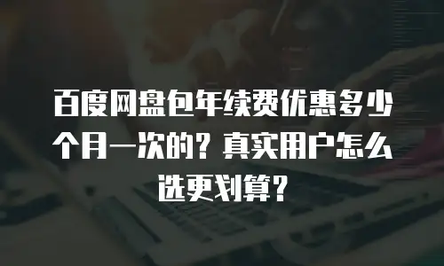百度网盘包年续费优惠多少个月一次的？真实用户怎么选更划算？