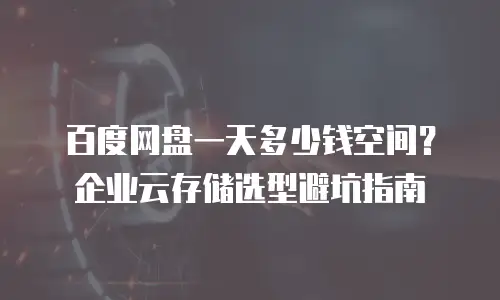 百度网盘一天多少钱空间？企业云存储选型避坑指南