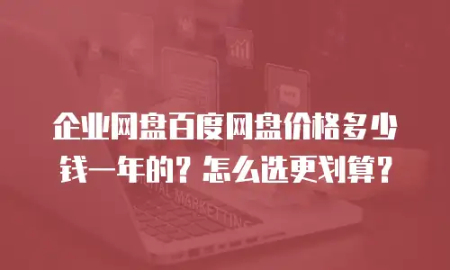 企业网盘百度网盘价格多少钱一年的？怎么选更划算？