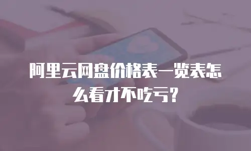 阿里云网盘价格表一览表怎么看才不吃亏？