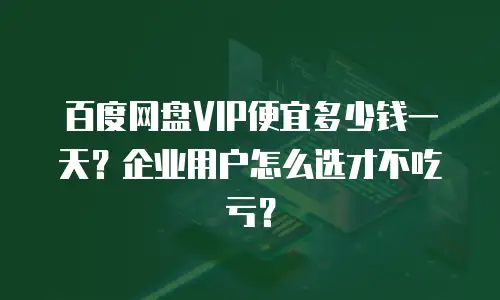 百度网盘VIP便宜多少钱一天？企业用户怎么选才不吃亏？