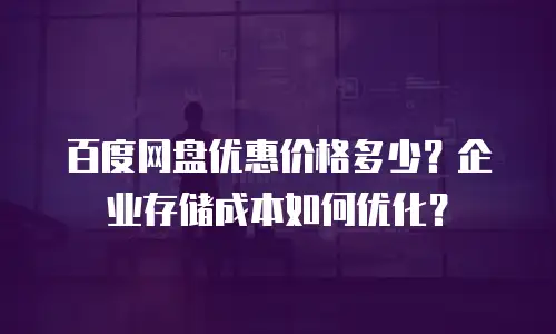 百度网盘优惠价格多少？企业存储成本如何优化？