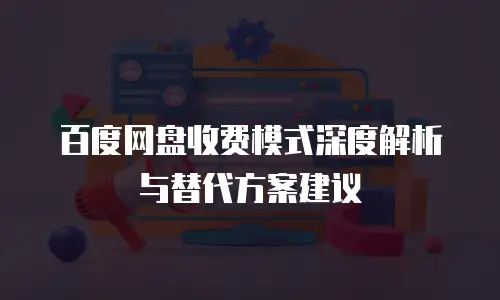 百度网盘收费模式深度解析与替代方案建议
