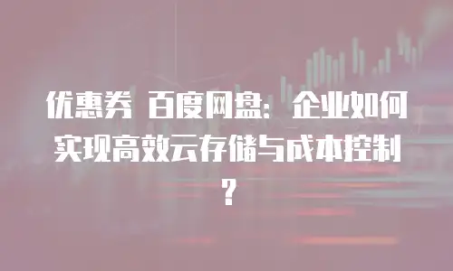 优惠券 百度网盘：企业如何实现高效云存储与成本控制？