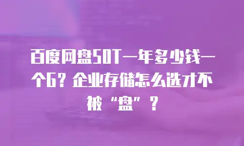 百度网盘50T一年多少钱一个G？企业存储怎么选才不被&ldquo;盘&rdquo;？