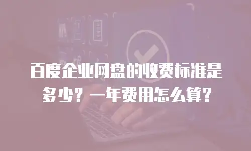 百度企业网盘的收费标准是多少？一年费用怎么算？