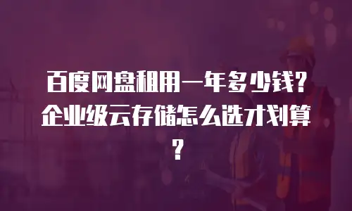 百度网盘租用一年多少钱？企业级云存储怎么选才划算？