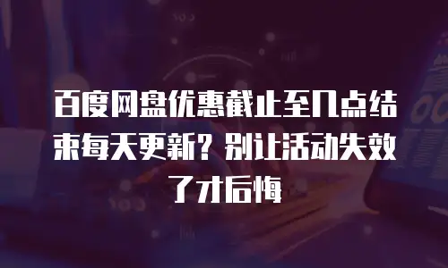 百度网盘优惠截止至几点结束每天更新？别让活动失效了才后悔