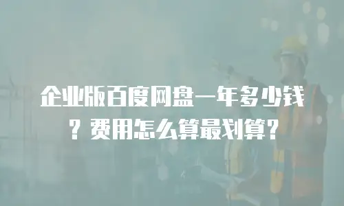 企业版百度网盘一年多少钱？费用怎么算最划算？