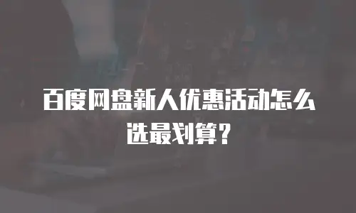 百度网盘新人优惠活动怎么选最划算？