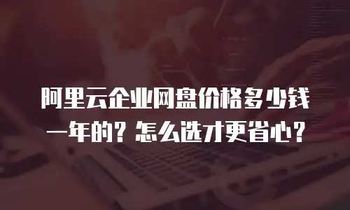 阿里云企业网盘价格多少钱一年的？怎么选才更省心？
