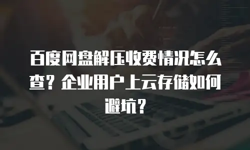 百度网盘解压收费情况怎么查？企业用户上云存储如何避坑？