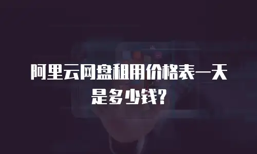 阿里云网盘租用价格表一天是多少钱？