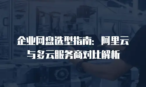 企业网盘选型指南：阿里云与多云服务商对比解析