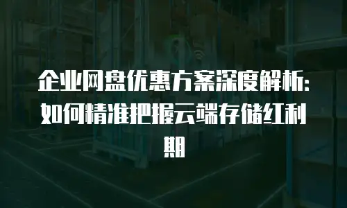 企业网盘优惠方案深度解析：如何精准把握云端存储红利期