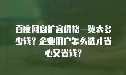 百度网盘扩容价格一览表多少钱？企业用户怎么选才省心又省钱？